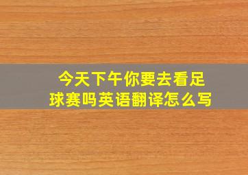 今天下午你要去看足球赛吗英语翻译怎么写