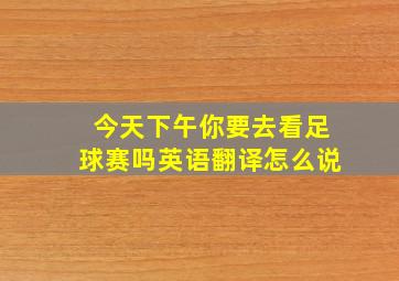 今天下午你要去看足球赛吗英语翻译怎么说