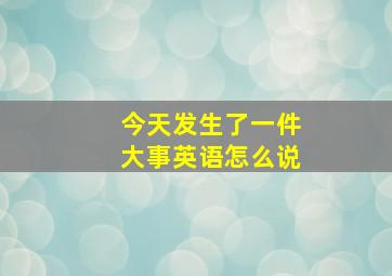 今天发生了一件大事英语怎么说