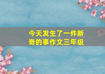 今天发生了一件新奇的事作文三年级