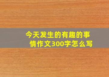 今天发生的有趣的事情作文300字怎么写