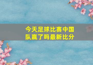 今天足球比赛中国队赢了吗最新比分