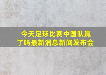 今天足球比赛中国队赢了吗最新消息新闻发布会