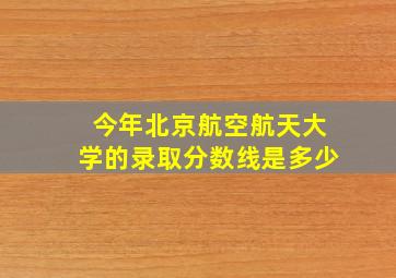 今年北京航空航天大学的录取分数线是多少