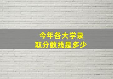 今年各大学录取分数线是多少