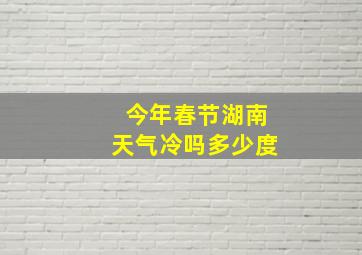 今年春节湖南天气冷吗多少度