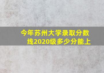 今年苏州大学录取分数线2020级多少分能上