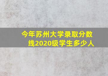 今年苏州大学录取分数线2020级学生多少人