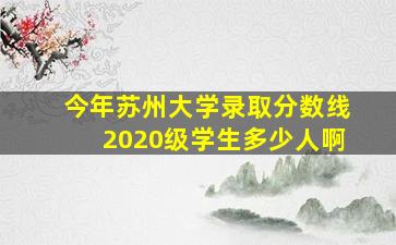 今年苏州大学录取分数线2020级学生多少人啊