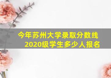 今年苏州大学录取分数线2020级学生多少人报名