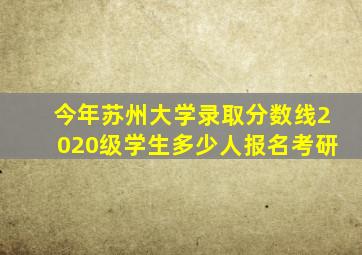 今年苏州大学录取分数线2020级学生多少人报名考研