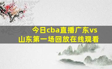 今日cba直播广东vs山东第一场回放在线观看