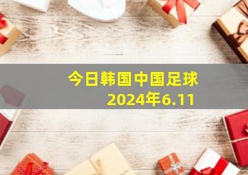 今日韩国中国足球2024年6.11