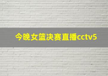 今晚女篮决赛直播cctv5