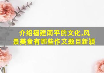 介绍福建南平的文化,风景美食有哪些作文题目新颖