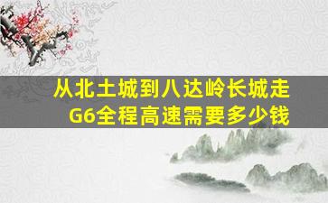 从北土城到八达岭长城走G6全程高速需要多少钱