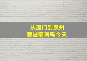 从厦门到泉州要被隔离吗今天