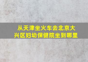 从天津坐火车去北京大兴区妇幼保健院坐到哪里