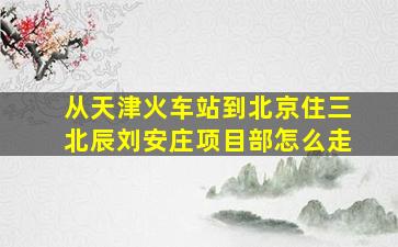 从天津火车站到北京住三北辰刘安庄项目部怎么走