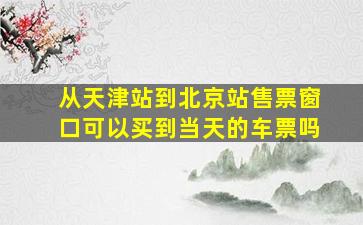 从天津站到北京站售票窗口可以买到当天的车票吗