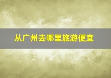 从广州去哪里旅游便宜