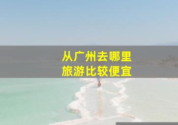 从广州去哪里旅游比较便宜