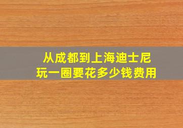 从成都到上海迪士尼玩一圈要花多少钱费用