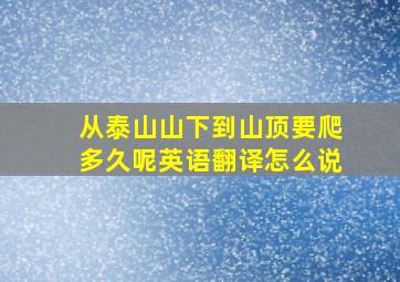 从泰山山下到山顶要爬多久呢英语翻译怎么说