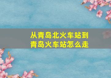 从青岛北火车站到青岛火车站怎么走