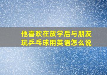 他喜欢在放学后与朋友玩乒乓球用英语怎么说