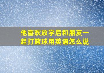 他喜欢放学后和朋友一起打篮球用英语怎么说