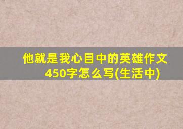 他就是我心目中的英雄作文450字怎么写(生活中)