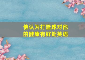 他认为打篮球对他的健康有好处英语