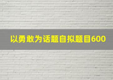 以勇敢为话题自拟题目600