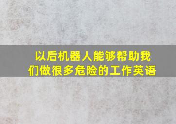 以后机器人能够帮助我们做很多危险的工作英语