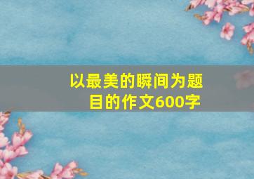 以最美的瞬间为题目的作文600字