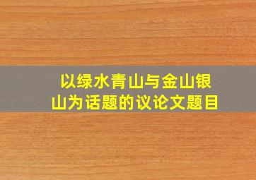 以绿水青山与金山银山为话题的议论文题目