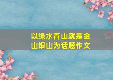 以绿水青山就是金山银山为话题作文