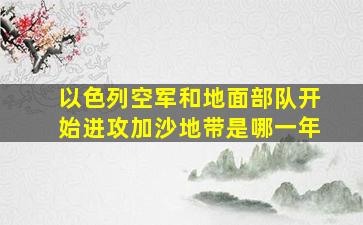 以色列空军和地面部队开始进攻加沙地带是哪一年