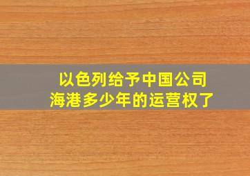 以色列给予中国公司海港多少年的运营权了