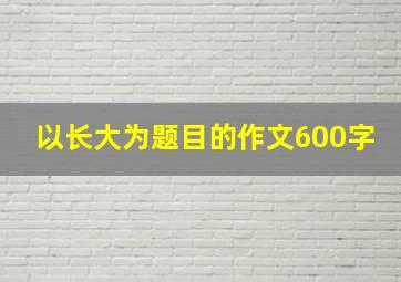 以长大为题目的作文600字