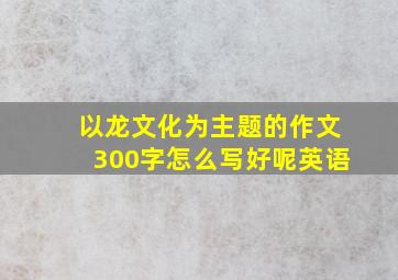 以龙文化为主题的作文300字怎么写好呢英语