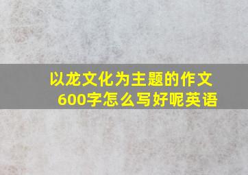 以龙文化为主题的作文600字怎么写好呢英语