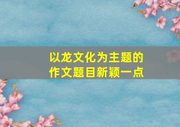 以龙文化为主题的作文题目新颖一点