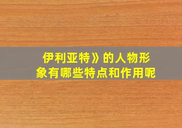 伊利亚特》的人物形象有哪些特点和作用呢