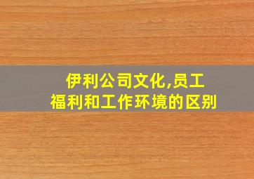 伊利公司文化,员工福利和工作环境的区别