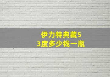 伊力特典藏53度多少钱一瓶