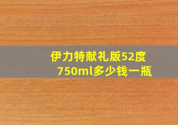 伊力特献礼版52度750ml多少钱一瓶