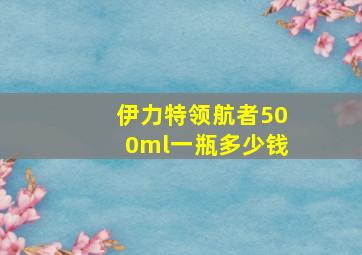 伊力特领航者500ml一瓶多少钱