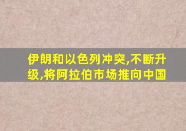 伊朗和以色列冲突,不断升级,将阿拉伯市场推向中国